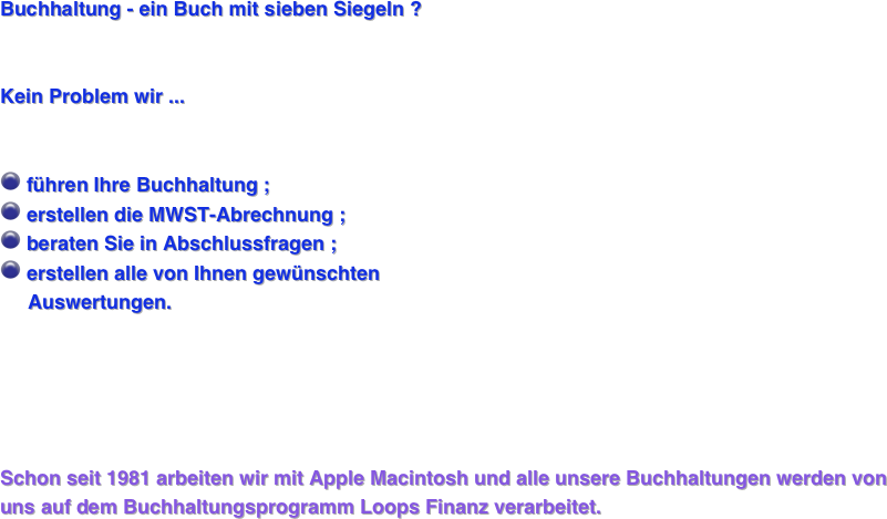 

Buchhaltung - ein Buch mit sieben Siegeln ? 


Kein Problem wir ... 


￼ führen Ihre Buchhaltung ;
￼ erstellen die MWST-Abrechnung ;
￼ beraten Sie in Abschlussfragen ; 
￼ erstellen alle von Ihnen gewünschten 
     Auswertungen. 





Schon seit 1981 arbeiten wir mit Apple Macintosh und alle unsere Buchhaltungen werden von uns auf dem Buchhaltungsprogramm Loops Finanz verarbeitet.






