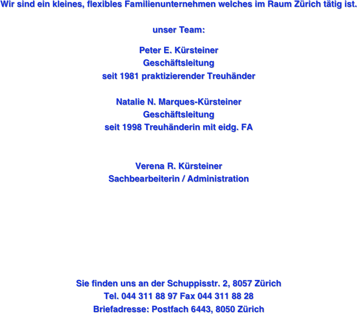 
Wir sind ein kleines, flexibles Familienunternehmen welches im Raum Zürich tätig ist.

unser Team: 

Peter E. Kürsteiner   
Geschäftsleitung 
seit 1981 praktizierender Treuhänder

Natalie N. Marques-Kürsteiner 
Geschäftsleitung 
seit 1998 Treuhänderin mit eidg. FA


Verena R. Kürsteiner 
Sachbearbeiterin / Administration






 




Sie finden uns an der Schuppisstr. 2, 8057 Zürich
Tel. 044 311 88 97 Fax 044 311 88 28
Briefadresse: Postfach 6443, 8050 Zürich 
