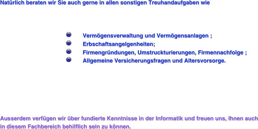 

Natürlich beraten wir Sie auch gerne in allen sonstigen Treuhandaufgaben wie 



                                          ￼       Vermögensverwaltung und Vermögensanlagen ;
                                          ￼       Erbschaftsangelgenheiten; 
                                          ￼       Firmengründungen, Umstruckturierungen, Firmennachfolge ;
                                          ￼       Allgemeine Versicherungsfragen und Altersvorsorge.  
                                            
 




Ausserdem verfügen wir über fundierte Kenntnisse in der Informatik und freuen uns, Ihnen auch in diesem Fachbereich behilflich sein zu können. 








