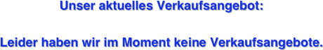 


Unser aktuelles Verkaufsangebot: 

Leider haben wir im Moment keine Verkaufsangebote. 

































