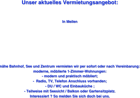 
Unser aktuelles Vermietungsangebot: 


In Meilen 








nähe Bahnhof, See und Zentrum vermieten wir per sofort oder nach Vereinbarung: 
moderne, möblierte 1-Zimmer-Wohnungen: 
- modern und praktisch möbliert;
-  Radio, TV, Telefon Anschluss vorhanden; 
- DU / WC und Einbauküche ;
- Teilweise mit Seesicht / Balkon oder Gartensitzplatz.
Interessiert ? So melden Sie sich doch bei uns. 

















